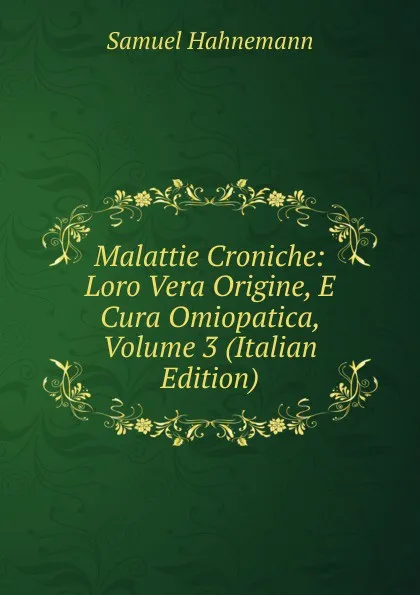 Обложка книги Malattie Croniche: Loro Vera Origine, E Cura Omiopatica, Volume 3 (Italian Edition), Samuel Hahnemann