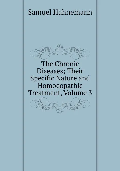 Обложка книги The Chronic Diseases; Their Specific Nature and Homoeopathic Treatment, Volume 3, Samuel Hahnemann