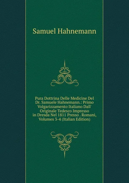 Обложка книги Pura Dottrina Delle Medicine Del Dr. Samuele Hahnemann.: Primo Volgarizzamento Italiano Dall. Originale Tedesco Impresso in Dresda Nel 1811 Presso . Romani, Volumes 3-4 (Italian Edition), Samuel Hahnemann