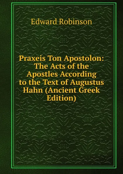 Обложка книги Praxeis Ton Apostolon: The Acts of the Apostles According to the Text of Augustus Hahn (Ancient Greek Edition), Edward Robinson