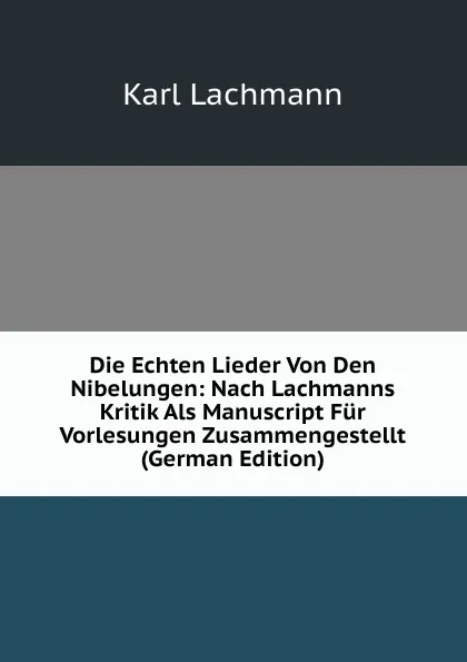 Обложка книги Die Echten Lieder Von Den Nibelungen: Nach Lachmanns Kritik Als Manuscript Fur Vorlesungen Zusammengestellt (German Edition), Karl Lachmann