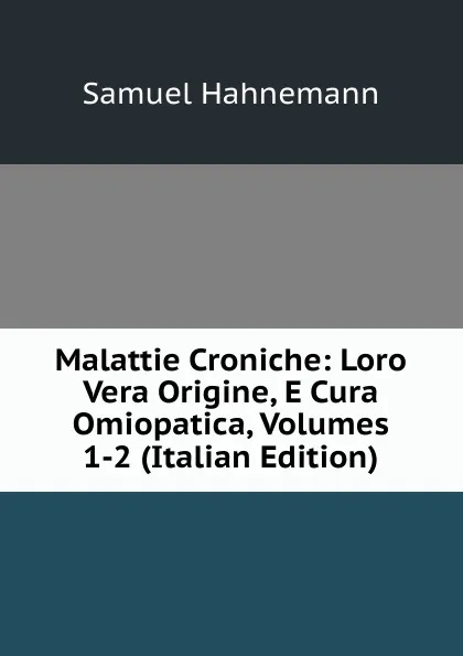 Обложка книги Malattie Croniche: Loro Vera Origine, E Cura Omiopatica, Volumes 1-2 (Italian Edition), Samuel Hahnemann
