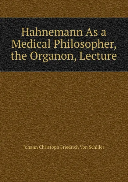 Обложка книги Hahnemann As a Medical Philosopher, the Organon, Lecture, Johann Christoph Friedrich von Schiller