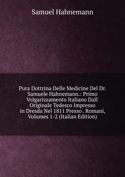 Обложка книги Pura Dottrina Delle Medicine Del Dr. Samuele Hahnemann.: Primo Volgarizzamento Italiano Dall. Originale Tedesco Impresso in Dresda Nel 1811 Presso . Romani, Volumes 1-2 (Italian Edition), Samuel Hahnemann