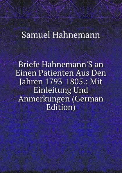 Обложка книги Briefe Hahnemann.S an Einen Patienten Aus Den Jahren 1793-1805.: Mit Einleitung Und Anmerkungen (German Edition), Samuel Hahnemann