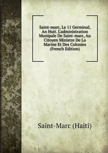 Обложка книги Saint-marc, Le 11 Germinal, An Huit. L.administration Munipale De Saint-marc, Au Citoyen Ministre De La Marine Et Des Colonies (French Edition), Saint-Marc (Haiti)