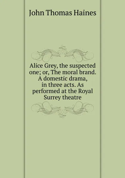 Обложка книги Alice Grey, the suspected one; or, The moral brand. A domestic drama, in three acts. As performed at the Royal Surrey theatre, John Thomas Haines