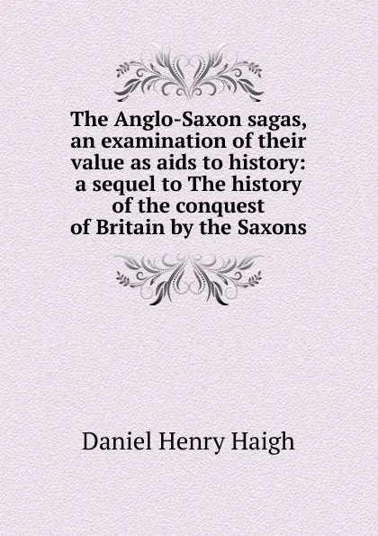 Обложка книги The Anglo-Saxon sagas, an examination of their value as aids to history: a sequel to The history of the conquest of Britain by the Saxons, Daniel Henry Haigh