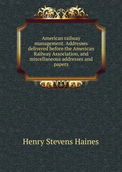 Обложка книги American railway management. Addresses delivered before the American Railway Association, and miscellaneous addresses and papers, Henry Stevens Haines