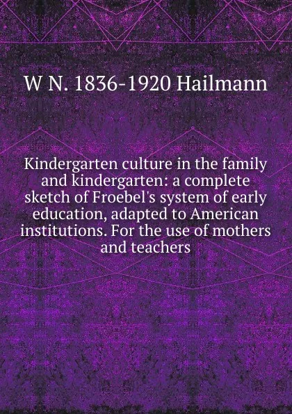 Обложка книги Kindergarten culture in the family and kindergarten: a complete sketch of Froebel.s system of early education, adapted to American institutions. For the use of mothers and teachers, W N. 1836-1920 Hailmann