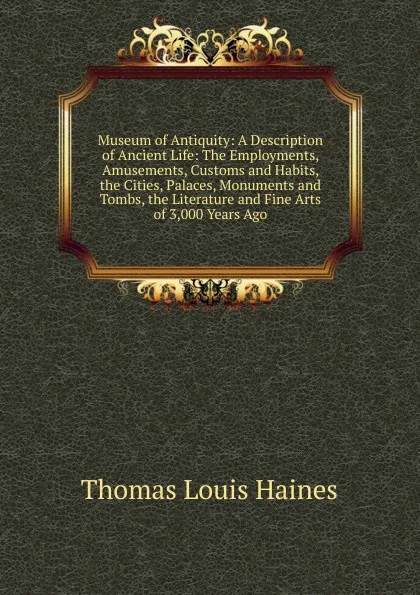 Обложка книги Museum of Antiquity: A Description of Ancient Life: The Employments, Amusements, Customs and Habits, the Cities, Palaces, Monuments and Tombs, the Literature and Fine Arts of 3,000 Years Ago, Thomas Louis Haines