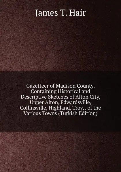 Обложка книги Gazetteer of Madison County, Containing Historical and Descriptive Sketches of Alton City, Upper Alton, Edwardsville, Collinsville, Highland, Troy, . of the Various Towns (Turkish Edition), James T. Hair