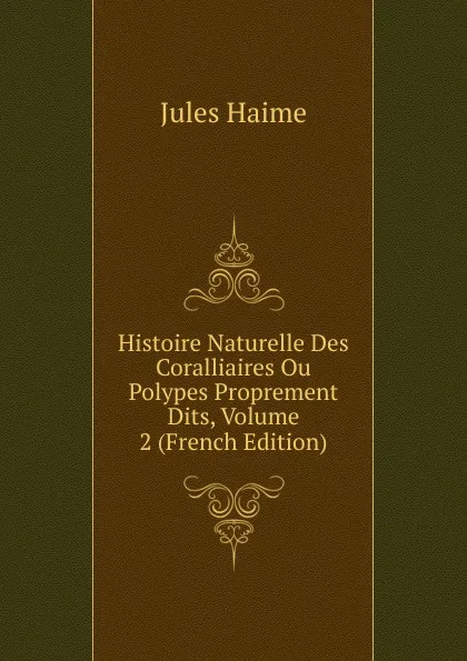 Обложка книги Histoire Naturelle Des Coralliaires Ou Polypes Proprement Dits, Volume 2 (French Edition), Jules Haime