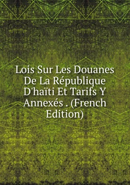 Обложка книги Lois Sur Les Douanes De La Republique D.haiti Et Tarifs Y Annexes . (French Edition), 