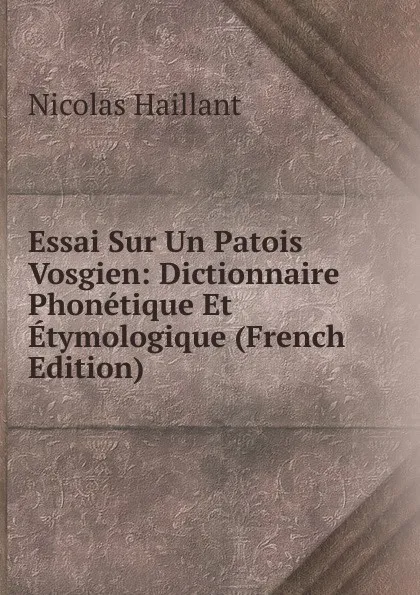 Обложка книги Essai Sur Un Patois Vosgien: Dictionnaire Phonetique Et Etymologique (French Edition), Nicolas Haillant