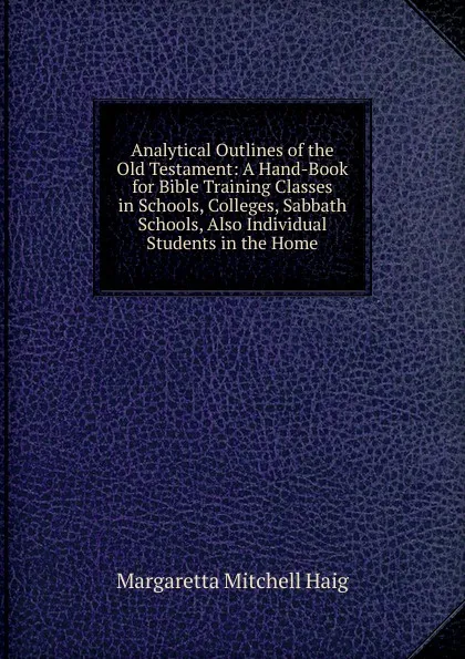 Обложка книги Analytical Outlines of the Old Testament: A Hand-Book for Bible Training Classes in Schools, Colleges, Sabbath Schools, Also Individual Students in the Home, Margaretta Mitchell Haig