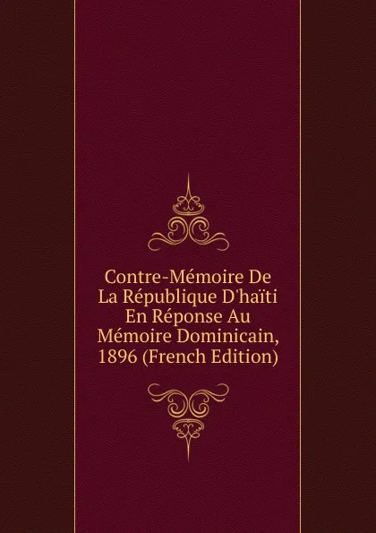 Обложка книги Contre-Memoire De La Republique D.haiti En Reponse Au Memoire Dominicain, 1896 (French Edition), 