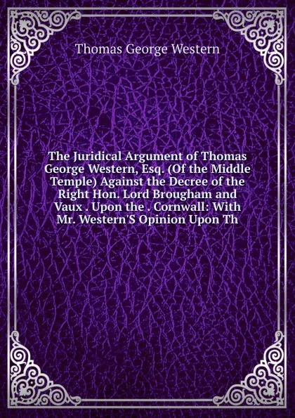 Обложка книги The Juridical Argument of Thomas George Western, Esq. (Of the Middle Temple) Against the Decree of the Right Hon. Lord Brougham and Vaux . Upon the . Cornwall: With Mr. Western.S Opinion Upon Th, Thomas George Western