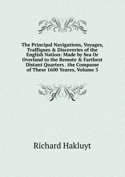 Обложка книги The Principal Navigations, Voyages, Traffiques . Discoveries of the English Nation: Made by Sea Or Overland to the Remote . Farthest Distant Quarters . the Compasse of These 1600 Yeares, Volume 3, Hakluyt Richard