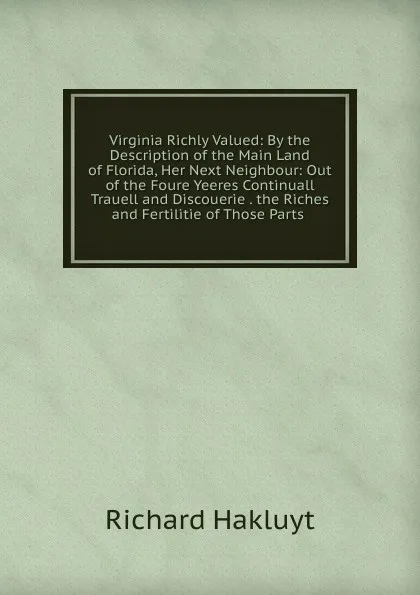 Обложка книги Virginia Richly Valued: By the Description of the Main Land of Florida, Her Next Neighbour: Out of the Foure Yeeres Continuall Trauell and Discouerie . the Riches and Fertilitie of Those Parts ., Hakluyt Richard