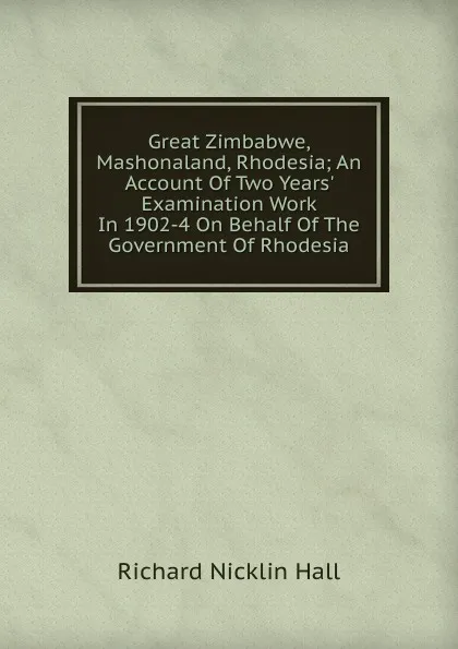 Обложка книги Great Zimbabwe, Mashonaland, Rhodesia; An Account Of Two Years. Examination Work In 1902-4 On Behalf Of The Government Of Rhodesia, Richard Nicklin Hall