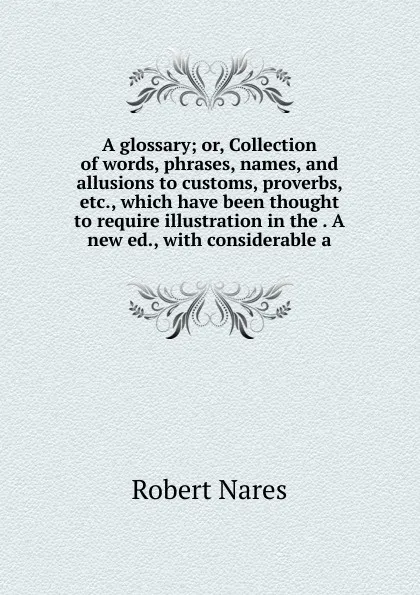 Обложка книги A glossary; or, Collection of words, phrases, names, and allusions to customs, proverbs, etc., which have been thought to require illustration in the . A new ed., with considerable a, Robert Nares