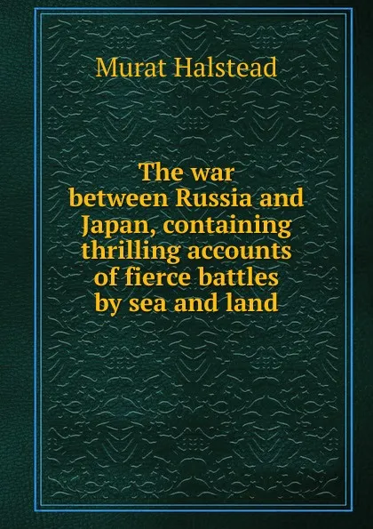 Обложка книги The war between Russia and Japan, containing thrilling accounts of fierce battles by sea and land, Halstead Murat