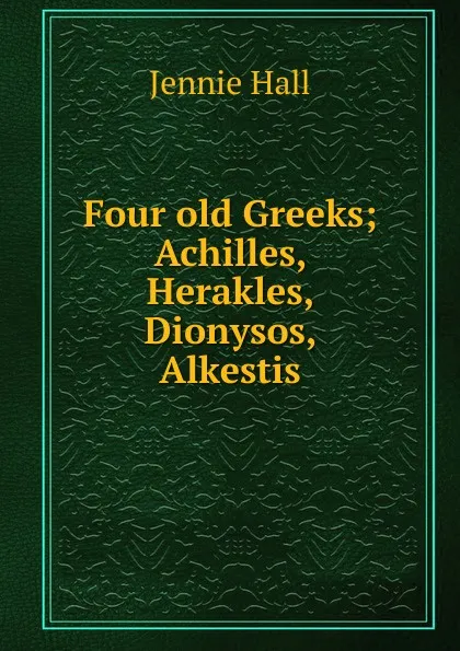 Обложка книги Four old Greeks; Achilles, Herakles, Dionysos, Alkestis, Jennie Hall