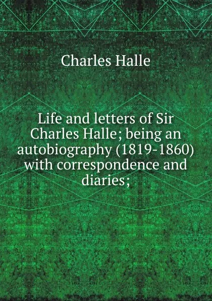 Обложка книги Life and letters of Sir Charles Halle; being an autobiography (1819-1860) with correspondence and diaries;, Charles Hallé