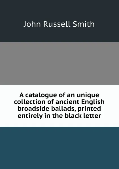 Обложка книги A catalogue of an unique collection of ancient English broadside ballads, printed entirely in the black letter, John Russell Smith