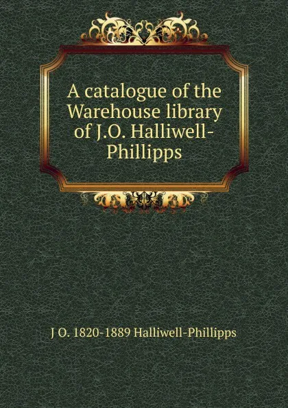 Обложка книги A catalogue of the Warehouse library of J.O. Halliwell-Phillipps, J. O. Halliwell-Phillipps