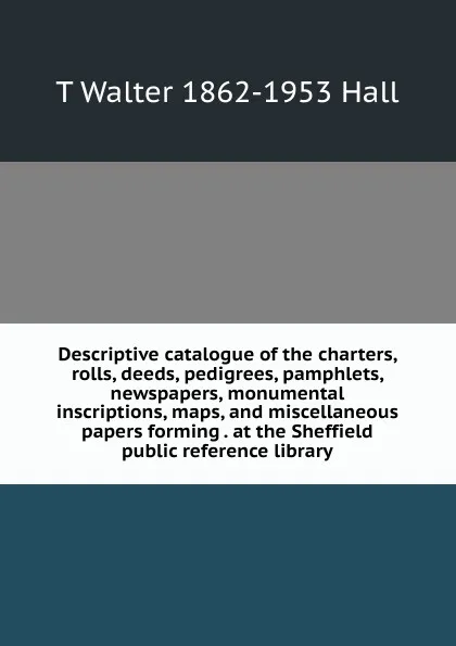 Обложка книги Descriptive catalogue of the charters, rolls, deeds, pedigrees, pamphlets, newspapers, monumental inscriptions, maps, and miscellaneous papers forming . at the Sheffield public reference library, T Walter 1862-1953 Hall