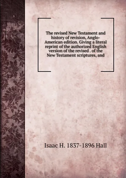 Обложка книги The revised New Testament and history of revision, Anglo-American edition. Giving a literal reprint of the authorized English version of the revised . of the New Testament scriptures, and, Isaac H. 1837-1896 Hall