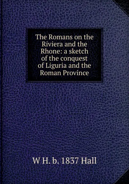 Обложка книги The Romans on the Riviera and the Rhone: a sketch of the conquest of Liguria and the Roman Province, W H. b. 1837 Hall