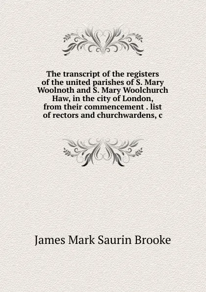 Обложка книги The transcript of the registers of the united parishes of S. Mary Woolnoth and S. Mary Woolchurch Haw, in the city of London, from their commencement . list of rectors and churchwardens, c, James Mark Saurin Brooke