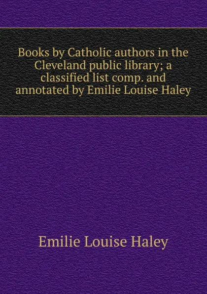 Обложка книги Books by Catholic authors in the Cleveland public library; a classified list comp. and annotated by Emilie Louise Haley, Emilie Louise Haley