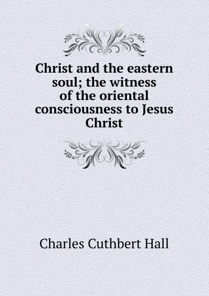 Обложка книги Christ and the eastern soul; the witness of the oriental consciousness to Jesus Christ, Charles Cuthbert Hall