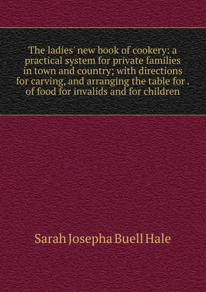 Обложка книги The ladies. new book of cookery: a practical system for private families in town and country; with directions for carving, and arranging the table for . of food for invalids and for children, Sarah Josepha Buell Hale