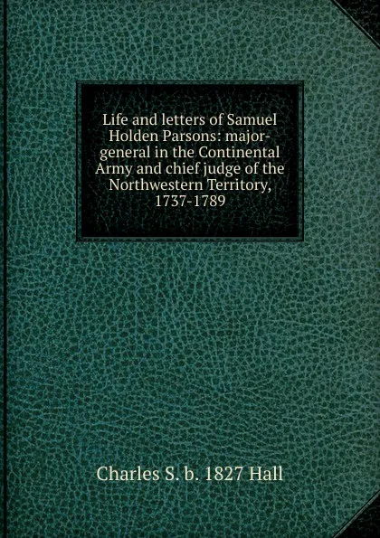 Обложка книги Life and letters of Samuel Holden Parsons: major-general in the Continental Army and chief judge of the Northwestern Territory, 1737-1789, Charles S. b. 1827 Hall