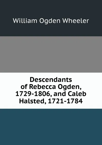 Обложка книги Descendants of Rebecca Ogden, 1729-1806, and Caleb Halsted, 1721-1784, William Ogden Wheeler