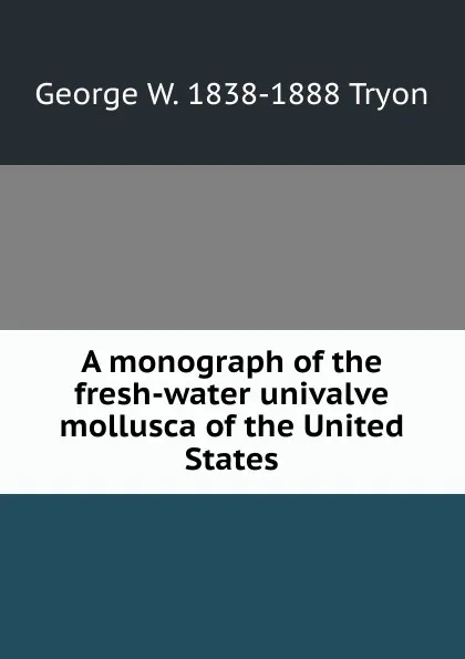 Обложка книги A monograph of the fresh-water univalve mollusca of the United States, George W. 1838-1888 Tryon