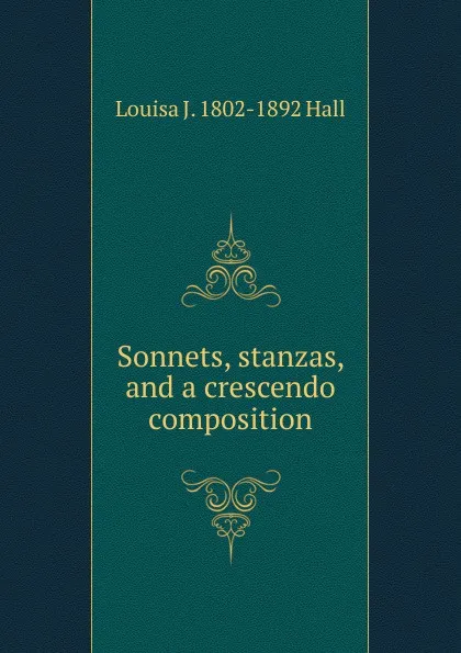 Обложка книги Sonnets, stanzas, and a crescendo composition, Louisa J. 1802-1892 Hall