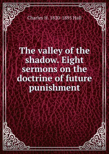 Обложка книги The valley of the shadow. Eight sermons on the doctrine of future punishment, Charles H. 1820-1895 Hall