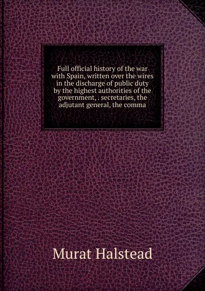 Обложка книги Full official history of the war with Spain, written over the wires in the discharge of public duty by the highest authorities of the government, . secretaries, the adjutant general, the comma, Halstead Murat