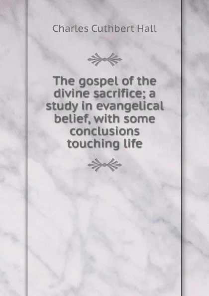 Обложка книги The gospel of the divine sacrifice; a study in evangelical belief, with some conclusions touching life, Charles Cuthbert Hall