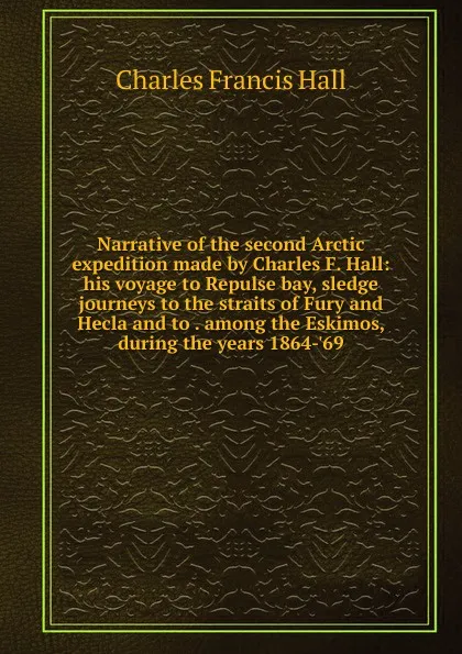 Обложка книги Narrative of the second Arctic expedition made by Charles F. Hall: his voyage to Repulse bay, sledge journeys to the straits of Fury and Hecla and to . among the Eskimos, during the years 1864-.69, Charles Francis Hall