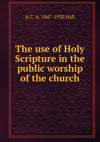 Обложка книги The use of Holy Scripture in the public worship of the church, A C. A. 1847-1930 Hall