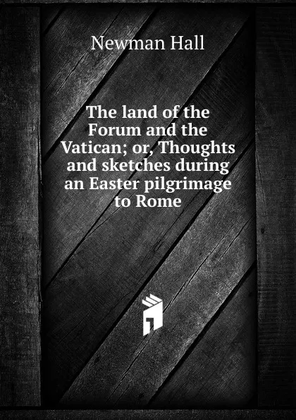 Обложка книги The land of the Forum and the Vatican; or, Thoughts and sketches during an Easter pilgrimage to Rome, Newman Hall