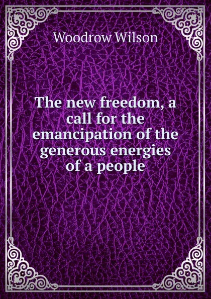 Обложка книги The new freedom, a call for the emancipation of the generous energies of a people, Woodrow Wilson