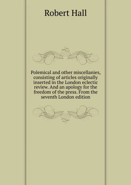 Обложка книги Polemical and other miscellanies, consisting of articles originally inserted in the London eclectic review. And an apology for the freedom of the press. From the seventh London edition., Robert Hall